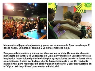 Me apasiona llegar a los jóvenes y ponerme en manos de Dios para lo que Él desee hacer, Él marca el camino y yo simplemente lo sigo.  Tengo muchos sueños y metas por alcanzar en mi vida. Quiero ser el mejor mensajero del Amor y la Esperanza en Dios, convertirme en un conferencista inspirador internacional y ser invitado por agrupaciones tanto cristianas como no-cristianas. Quiero ser independiente financieramente a los 25, mediante inversiones, para modificar un carro y poder manejarlo, y ¡ser entrevistado en el "Oprah Winfrey Show" para contar mi historia!.  