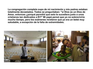 La congregación completa supo de mi nacimiento y mis padres estaban totalmente devastados. Todos se preguntaban: "si Dios es un Dios de Amor, entonces ¿porqué permitió que esto le sucediera justo a unos cristianos tan dedicados a Él?" Mi papá pensó que yo no sobreviviría mucho tiempo, pero los exámenes revelaron que yo era un bebé muy saludable, a excepción de la falta de extremidades.   