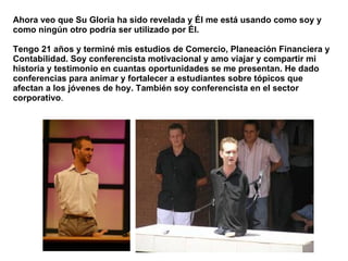 Ahora veo que Su Gloria ha sido revelada y Él me está usando como soy y como ningún otro podría ser utilizado por Él.  Tengo 21 años y terminé mis estudios de Comercio, Planeación Financiera y Contabilidad. Soy conferencista motivacional y amo viajar y compartir mi historia y testimonio en cuantas oportunidades se me presentan. He dado conferencias para animar y fortalecer a estudiantes sobre tópicos que afectan a los jóvenes de hoy. También soy conferencista en el sector corporativo .  