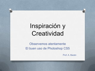 Inspiración y
   Creatividad
   Observemos atentamente
El buen uso de Photoshop CS5
                       Prof. A. Bazán
 