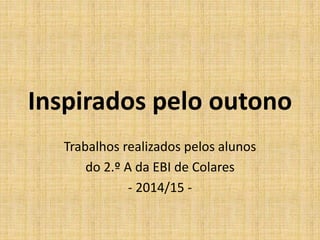 Inspirados pelo outono 
Trabalhos realizados pelos alunos 
do 2.º A da EBI de Colares 
- 2014/15 - 
 