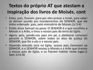 Textos do próprio AT que atestam a
 inspiração dos livros de Moisés. cont
• Estes, pois, ficaram, para por eles provar a Israel, para saber
  se dariam ouvido aos mandamentos do SENHOR, que ele
  tinha ordenado pais, pelo ministério de Moisés.(Jz.3:4)
• Então disse Samuel ao povo: O SENHOR é o que escolheu a
  Moisés e a Arão, e tirou a vossos pais da terra do Egito.
• Agora, pois, ponde-vos aqui em pé, e pleitearei convosco
  perante o SENHOR, sobre todos os atos de justiça do
  SENHOR, que fez a vós e a vossos pais.
• Havendo entrado Jacó no Egito, vossos pais clamaram ao
  SENHOR, e o SENHOR enviou a Moisés e a Arão que tiraram
  a vossos pais do Egito, e os fizeram habitar neste lugar.(1
  Sam.12:6-8)
 