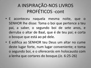 A INSPIRAÇÃO-NOS LIVROS
           PROFÉTICOS -cont
• E aconteceu naquela mesma noite, que o
  SENHOR lhe disse: Toma o boi que pertence a teu
  pai, a saber, o segundo boi de sete anos, e
  derruba o altar de Baal, que é de teu pai; e corta
  o bosque que está ao pé dele.
• E edifica ao SENHOR teu Deus um altar no cume
  deste lugar forte, num lugar conveniente; e toma
  o segundo boi, e o oferecerás em holocausto com
  a lenha que cortares do bosque.(Jz. 6:25-26)
 