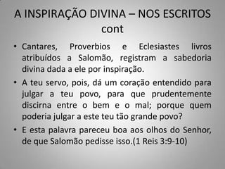 A INSPIRAÇÃO DIVINA – NOS ESCRITOS
               cont
• Cantares, Proverbios e Eclesiastes livros
  atribuídos a Salomão, registram a sabedoria
  divina dada a ele por inspiração.
• A teu servo, pois, dá um coração entendido para
  julgar a teu povo, para que prudentemente
  discirna entre o bem e o mal; porque quem
  poderia julgar a este teu tão grande povo?
• E esta palavra pareceu boa aos olhos do Senhor,
  de que Salomão pedisse isso.(1 Reis 3:9-10)
 