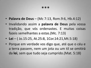 ***
• Palavra de Deus – (Mc 7:13, Rom.9:6, Hb.4:12)
• Invalidando assim a palavra de Deus pela vossa
  tradição, que vós ordenastes. E muitas coisas
  fazeis semelhantes a estas.(Mc. 7:13)
• Lei – ( Jo.15:25, At.25:8, 1Cor.14:21,Mt.5:18)
• Porque em verdade vos digo que, até que o céu e
  a terra passem, nem um jota ou um til se omitirá
  da lei, sem que tudo seja cumprido.(Mat. 5:18)
 