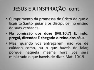 JESUS E A INSPIRAÇÃO- cont.
• Cumprimento da promessa de Cristo de que o
  Espírito Santo guiaria os discípulos no ensino
  de suas verdades.
• Na comissão dos doze (Mt.10:7) E, indo,
  pregai, dizendo: É chegado o reino dos céus.
• Mas, quando vos entregarem, não vos dê
  cuidado como, ou o que haveis de falar,
  porque naquela mesma hora vos será
  ministrado o que haveis de dizer. Mat. 10:19
 