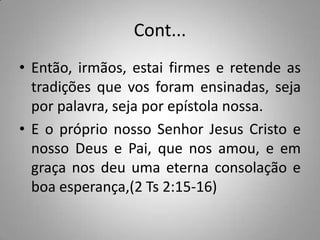 Cont...
• Então, irmãos, estai firmes e retende as
  tradições que vos foram ensinadas, seja
  por palavra, seja por epístola nossa.
• E o próprio nosso Senhor Jesus Cristo e
  nosso Deus e Pai, que nos amou, e em
  graça nos deu uma eterna consolação e
  boa esperança,(2 Ts 2:15-16)
 