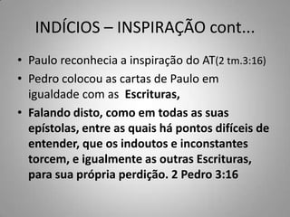 INDÍCIOS – INSPIRAÇÃO cont...
• Paulo reconhecia a inspiração do AT(2 tm.3:16)
• Pedro colocou as cartas de Paulo em
  igualdade com as Escrituras,
• Falando disto, como em todas as suas
  epístolas, entre as quais há pontos difíceis de
  entender, que os indoutos e inconstantes
  torcem, e igualmente as outras Escrituras,
  para sua própria perdição. 2 Pedro 3:16
 
