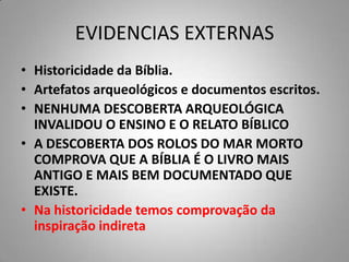 EVIDENCIAS EXTERNAS
• Historicidade da Bíblia.
• Artefatos arqueológicos e documentos escritos.
• NENHUMA DESCOBERTA ARQUEOLÓGICA
  INVALIDOU O ENSINO E O RELATO BÍBLICO
• A DESCOBERTA DOS ROLOS DO MAR MORTO
  COMPROVA QUE A BÍBLIA É O LIVRO MAIS
  ANTIGO E MAIS BEM DOCUMENTADO QUE
  EXISTE.
• Na historicidade temos comprovação da
  inspiração indireta
 