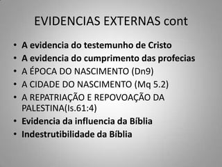 EVIDENCIAS EXTERNAS cont
• A evidencia do testemunho de Cristo
• A evidencia do cumprimento das profecias
• A ÉPOCA DO NASCIMENTO (Dn9)
• A CIDADE DO NASCIMENTO (Mq 5.2)
• A REPATRIAÇÃO E REPOVOAÇÃO DA
  PALESTINA(Is.61:4)
• Evidencia da influencia da Bíblia
• Indestrutibilidade da Bíblia
 