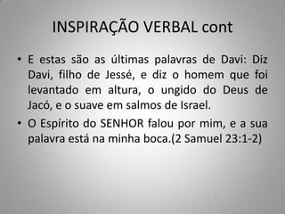 INSPIRAÇÃO VERBAL cont
• E estas são as últimas palavras de Davi: Diz
  Davi, filho de Jessé, e diz o homem que foi
  levantado em altura, o ungido do Deus de
  Jacó, e o suave em salmos de Israel.
• O Espírito do SENHOR falou por mim, e a sua
  palavra está na minha boca.(2 Samuel 23:1-2)
 