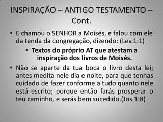 INSPIRAÇÃO – ANTIGO TESTAMENTO –
              Cont.
• E chamou o SENHOR a Moisés, e falou com ele
  da tenda da congregação, dizendo: (Lev.1:1)
     • Textos do próprio AT que atestam a
         inspiração dos livros de Moisés.
• Não se aparte da tua boca o livro desta lei;
  antes medita nele dia e noite, para que tenhas
  cuidado de fazer conforme a tudo quanto nele
  está escrito; porque então farás prosperar o
  teu caminho, e serás bem sucedido.(Jos.1:8)
 