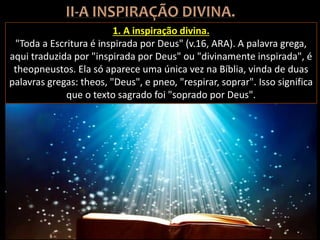 1. A inspiração divina.
"Toda a Escritura é inspirada por Deus" (v.16, ARA). A palavra grega,
aqui traduzida por "inspirada por Deus" ou "divinamente inspirada", é
theopneustos. Ela só aparece uma única vez na Bíblia, vinda de duas
palavras gregas: theos, "Deus", e pneo, "respirar, soprar". Isso significa
que o texto sagrado foi "soprado por Deus".
 