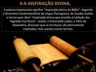 A palavra teopneustia significa "inspiração divina da Bíblia". Segundo
o Dicionário Contemporâneo da Língua Portuguesa, de Caudas Aulete,
o termo quer dizer "inspiração divina que presidiu à redação das
Sagradas Escrituras". Josefo, o historiador judeu, e Fílon de
Alexandria, disseram que as Escrituras são divinamente
inspiradas, mas usaram outros termos.
 