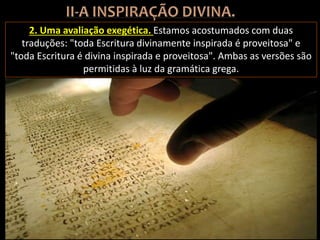 2. Uma avaliação exegética. Estamos acostumados com duas
traduções: "toda Escritura divinamente inspirada é proveitosa" e
"toda Escritura é divina inspirada e proveitosa". Ambas as versões são
permitidas à luz da gramática grega.
 