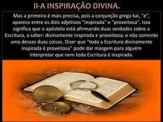 Mas a primeira é mais precisa, pois a conjunção grega kai, "e",
aparece entre os dois adjetivos "inspirada" e "proveitosa". Isso
significa que o apóstolo está afirmando duas verdades sobre a
Escritura, a saber: divinamente inspirada e proveitosa; e não somente
uma dessas duas coisas. Dizer que "toda a Escritura divinamente
inspirada é proveitosa" pode dar margem para alguém
interpretar que nem toda Escritura é inspirada.
 