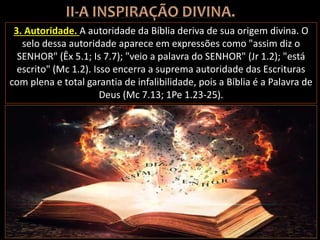 3. Autoridade. A autoridade da Bíblia deriva de sua origem divina. O
selo dessa autoridade aparece em expressões como "assim diz o
SENHOR" (Êx 5.1; Is 7.7); "veio a palavra do SENHOR" (Jr 1.2); "está
escrito" (Mc 1.2). Isso encerra a suprema autoridade das Escrituras
com plena e total garantia de infalibilidade, pois a Bíblia é a Palavra de
Deus (Mc 7.13; 1Pe 1.23-25).
 