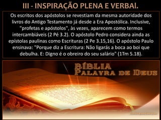 Os escritos dos apóstolos se revestiam da mesma autoridade dos
livros do Antigo Testamento já desde a Era Apostólica. Inclusive,
"profetas e apóstolos", às vezes, aparecem como termos
intercambiáveis (2 Pé 3.2). O apóstolo Pedro considera ainda as
epístolas paulinas como Escrituras (2 Pe 3.15,16). O apóstolo Paulo
ensinava: "Porque diz a Escritura: Não ligarás a boca ao boi que
debulha. E: Digno é o obreiro do seu salário" (1Tm 5.18).
 