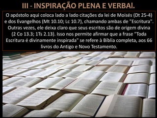 O apóstolo aqui coloca lado a lado citações da lei de Moisés (Dt 25-4)
e dos Evangelhos (Mt 10.10; Lc 10.7), chamando ambas de "Escritura".
Outras vezes, ele deixa claro que seus escritos são de origem divina
(2 Co 13.3; 1Ts 2.13). Isso nos permite afirmar que a frase "Toda
Escritura é divinamente inspirada" se refere à Bíblia completa, aos 66
livros do Antigo e Novo Testamento.
 