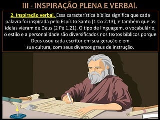2. Inspiração verbal. Essa característica bíblica significa que cada
palavra foi inspirada pelo Espírito Santo (1 Co 2.13); e também que as
ideias vieram de Deus (2 Pé 1.21). O tipo de linguagem, o vocabulário,
o estilo e a personalidade são diversificados nos textos bíblicos porque
Deus usou cada escritor em sua geração e em
sua cultura, com seus diversos graus de instrução.
 