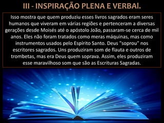 Isso mostra que quem produziu esses livros sagrados eram seres
humanos que viveram em várias regiões e pertenceram a diversas
gerações desde Moisés até o apóstolo João, passaram-se cerca de mil
anos. Eles não foram tratados como meras máquinas, mas como
instrumentos usados pelo Espírito Santo. Deus "soprou" nos
escritores sagrados. Uns produziram som de flauta e outros de
trombetas, mas era Deus quem soprava. Assim, eles produziram
esse maravilhoso som que são as Escrituras Sagradas.
 