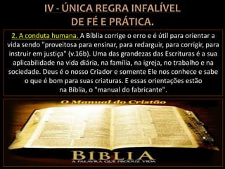 2. A conduta humana. A Bíblia corrige o erro e é útil para orientar a
vida sendo "proveitosa para ensinar, para redarguir, para corrigir, para
instruir em justiça" (v.16b). Uma das grandezas das Escrituras é a sua
aplicabilidade na vida diária, na família, na igreja, no trabalho e na
sociedade. Deus é o nosso Criador e somente Ele nos conhece e sabe
o que é bom para suas criaturas. E essas orientações estão
na Bíblia, o "manual do fabricante".
 