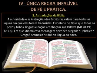 3. As traduções da Bíblia.
A autoridade e as instruções das Escrituras valem para todas as
línguas em que elas forem traduzidas. É vontade de Deus que todos os
povos, tribos, línguas e nações conheçam sua Palavra (Mt 28.19;
At 1.8). Em que idioma essa mensagem deve ser pregada? Hebraico?
Grego? Aramaico? Não! Na língua do povo.
 