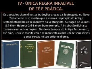 Os apóstolos citam diversas traduções gregas da Septuaginta no Novo
Testamento. Isso mostra que a mesma inspiração do Antigo
Testamento hebraico se manteve na Septuaginta. A citação de Salmos
8.4-6 em Hebreus 2.6-8 é um bom exemplo. A inspiração divina se
conserva em outras línguas. Desde os tempos do Antigo Testamento,
até hoje, Deus se manifestou e se manifesta a cada um de seus servos
e suas servas no seu próprio idioma.
 