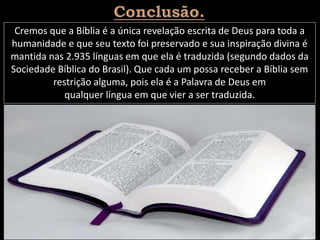 Cremos que a Bíblia é a única revelação escrita de Deus para toda a
humanidade e que seu texto foi preservado e sua inspiração divina é
mantida nas 2.935 línguas em que ela é traduzida (segundo dados da
Sociedade Bíblica do Brasil). Que cada um possa receber a Bíblia sem
restrição alguma, pois ela é a Palavra de Deus em
qualquer língua em que vier a ser traduzida.
 