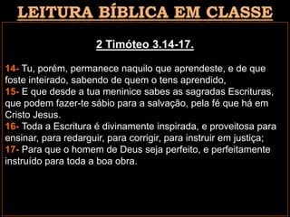 2 Timóteo 3.14-17.
14- Tu, porém, permanece naquilo que aprendeste, e de que
foste inteirado, sabendo de quem o tens aprendido,
15- E que desde a tua meninice sabes as sagradas Escrituras,
que podem fazer-te sábio para a salvação, pela fé que há em
Cristo Jesus.
16- Toda a Escritura é divinamente inspirada, e proveitosa para
ensinar, para redarguir, para corrigir, para instruir em justiça;
17- Para que o homem de Deus seja perfeito, e perfeitamente
instruído para toda a boa obra.
 
