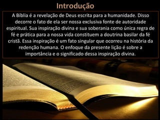 A Bíblia é a revelação de Deus escrita para a humanidade. Disso
decorre o fato de ela ser nossa exclusiva fonte de autoridade
espiritual. Sua inspiração divina e sua soberania como única regra de
fé e prática para a nossa vida constituem a doutrina basilar da fé
cristã. Essa inspiração é um fato singular que ocorreu na história da
redenção humana. O enfoque da presente lição é sobre a
importância e o significado dessa inspiração divina.
 