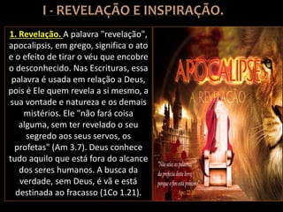1. Revelação. A palavra "revelação",
apocalipsis, em grego, significa o ato
e o efeito de tirar o véu que encobre
o desconhecido. Nas Escrituras, essa
palavra é usada em relação a Deus,
pois é Ele quem revela a si mesmo, a
sua vontade e natureza e os demais
mistérios. Ele "não fará coisa
alguma, sem ter revelado o seu
segredo aos seus servos, os
profetas" (Am 3.7). Deus conhece
tudo aquilo que está fora do alcance
dos seres humanos. A busca da
verdade, sem Deus, é vã e está
destinada ao fracasso (1Co 1.21).
 