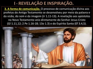3. A forma de comunicação. O processo de comunicação divina aos
profetas do Antigo Testamento se desenvolveu por meio da palavra e
da visão, do som e da imagem (Jr 1.11-13). A revelação aos apóstolos
no Novo Testamento veio diretamente do Senhor Jesus Cristo
(Gl 1.11,12; 2 Pe 1.16-18; 13o 1.3) e do Espírito Santo (Ef 3.4,5).
 