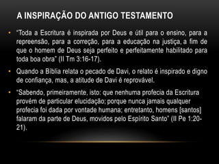 A INSPIRAÇÃO DO ANTIGO TESTAMENTO
• “Toda a Escritura é inspirada por Deus e útil para o ensino, para a
repreensão, para a correção, para a educação na justiça, a fim de
que o homem de Deus seja perfeito e perfeitamente habilitado para
toda boa obra” (II Tm 3:16-17).
• Quando a Bíblia relata o pecado de Davi, o relato é inspirado e digno
de confiança, mas, a atitude de Davi é reprovável.
• “Sabendo, primeiramente, isto: que nenhuma profecia da Escritura
provém de particular elucidação; porque nunca jamais qualquer
profecia foi dada por vontade humana; entretanto, homens [santos]
falaram da parte de Deus, movidos pelo Espírito Santo” (II Pe 1:20-
21).
 