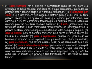 • (1) Toda Escritura, isto é, a Bíblia, é considerada como um todo, porque a
revelação de Deus constitui uma obra só, e aqui percebemos que todas as
porções tem a mesma origem e a mesma autoridade. (2) É inspirada por
Deus, o que nos fornece sua origem e método pelo qual a Bíblia foi feita
palavra divina; foi o Espírito de Deus que operou por intermédio dos
escritores humanos escolhidos, fazendo que as palavras escritas fossem as
mesmas palavras que Deus desejava transmitir. (3) É útil... porque Deus não
faz coisas inúteis: e nisso temos uma prova preciosa da inspiração divina. A
palavra de Deus produz os seguintes efeitos nas vidas dos que a seguem: (a)
para o ensino, pois os homens aprendem nela novas verdades acerca de
Deus e sua vontade; (b) para a repreensão, quando lida, pois então os
homens se lembrem de seus pecados de que ainda não tinham consciência;
(c) para a correção, pois retifica nossas vidas, nossa maneira de agir e de
pensar; (d) para a educação na justiça, pois esclarece o caminho pelo qual
devemos palmilhar. Esse é o efeito da Bíblia, onde quer que seja lida, e é
uma das mais poderosas provas de sua divina inspiração, visto que não há
outro livro no mundo que provoque tais transformações nas vidas de seus
leitores.
 
