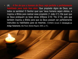 • (4) ... A fim de que o homem de Deus seja perfeito e perfeitamente
habilitado para toda boa obra. Que propósito digno de Deus, em
todos os sentidos! O Senhor quer que “seus homens sejam efeitos, e
inspirou a Bíblia para realizar esse propósito (1 João 2:1); Ele quer que
os Seus pratiquem as boas obras (Efésios 2:10; Tito 2:14), pelo que
também inspirou a Bíblia para que os Seus possam ser perfeitamente
instruídos ou habilitados para as mesmas. (TURNER, Donald. D. Introdução ao
Antigo Testamento. São Paulo: Batista Regular, 2004. p. 41).
 