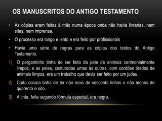 OS MANUSCRITOS DO ANTIGO TESTAMENTO
• As cópias eram feitas à mão numa época onde não havia livrarias, nem
sites, nem imprensa.
• O processo era longo e lento e era feito por profissionais
• Havia uma série de regras para as cópias dos textos do Antigo
Testamento.
1) O pergaminho tinha de ser feito da pele de animais cerimonialmente
limpos, e as peles, costuradas umas às outras, com cordões tirados de
animais limpos, era um trabalho que devia ser feito por um judeu.
2) Cada coluna tinha de ter não mais de sessenta linhas e não menos de
quarenta e oito.
3) A tinta, feita segundo fórmula especial, era negra.
 