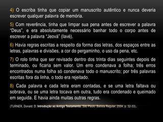 4) O escriba tinha que copiar um manuscrito autêntico e nunca deveria
escrever qualquer palavra de memória.
5) Com reverência, tinha que limpar sua pena antes de escrever a palavra
“Deus”, e era absolutamente necessário banhar todo o corpo antes de
escrever a palavra “Jeová” (Iavé).
6) Havia regras escritas a respeito da forma das letras, dos espaços entre as
letras, palavras e divisões, a cor do pergaminho, o uso da pena, etc.
7) O rolo tinha que ser revisado dentro dos trinta dias seguintes depois de
terminado, ou ficaria sem valor. Um erro condenava a folha; três erros
encontrados numa folha só condenava todo o manuscrito; por três palavras
escritas fora da linha, o todo era rejeitado.
8) Cada palavra e cada letra eram contadas, e se uma letra faltava ou
sobrava, ou se uma letra tocava em outra, tudo era condenado e queimado
em seguida. E havia ainda muitas outras regras.
(TURNER, Donald. D. Introdução ao Antigo Testamento. São Paulo: Batista Regular, 2004. p. 32-33).
 
