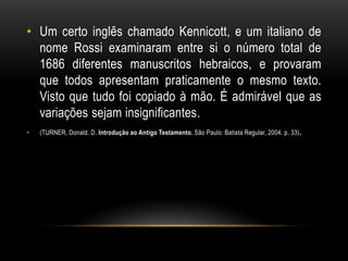 • Um certo inglês chamado Kennicott, e um italiano de
nome Rossi examinaram entre si o número total de
1686 diferentes manuscritos hebraicos, e provaram
que todos apresentam praticamente o mesmo texto.
Visto que tudo foi copiado à mão. É admirável que as
variações sejam insignificantes.
• (TURNER, Donald. D. Introdução ao Antigo Testamento. São Paulo: Batista Regular, 2004. p. 33).
 