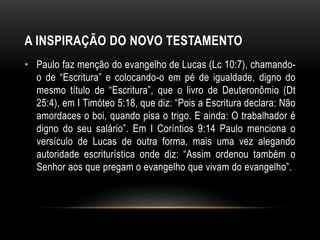 A INSPIRAÇÃO DO NOVO TESTAMENTO
• Paulo faz menção do evangelho de Lucas (Lc 10:7), chamando-
o de “Escritura” e colocando-o em pé de igualdade, digno do
mesmo título de “Escritura”, que o livro de Deuteronômio (Dt
25:4), em I Timóteo 5:18, que diz: “Pois a Escritura declara: Não
amordaces o boi, quando pisa o trigo. E ainda: O trabalhador é
digno do seu salário”. Em I Coríntios 9:14 Paulo menciona o
versículo de Lucas de outra forma, mais uma vez alegando
autoridade escriturística onde diz: “Assim ordenou também o
Senhor aos que pregam o evangelho que vivam do evangelho”.
 