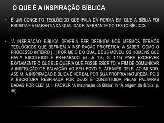 O QUE É A INSPIRAÇÃO BÍBLICA
• É UM CONCEITO TEOLÓGICO QUE FALA DA FORMA EM QUE A BÍBLIA FOI
ESCRITA E A GARANTIA DA QUALIDADE INERRANTE DO TEXTO BÍBLICO.
• “A INSPIRAÇÃO BÍBLICA DEVERIA SER DEFINIDA NOS MESMOS TERMOS
TEOLÓGICOS QUE DEFINEM A INSPIRAÇÃO PROFÉTICA: A SABER, COMO O
PROCESSO INTEIRO [...] POR MEIO DO QUAL DEUS MOVEU OS HOMENS QUE
HAVIA ESCOLHIDO E PREPARADO (cf. Jr 1:5; Gl 1:15) PARA ESCREVER
EXATAMENTE O QUE ELE QUERIA QUE FOSSE ESCRITO, A FIM DE COMUNICAR
A INSTRUÇÃO DE SALVAÇÃO AO SEU POVO E, ATRAVÉS DELE, AO MUNDO.
ASSIM, A INSPIRAÇÃO BÍBLICA É VERBAL POR SUA PRÓPRIA NATUREZA, POIS
A ESCRITURA RESPIRADA POR DEUS É CONSTITUIDA PELAS PALAVRAS
DADAS POR ELE” (J. I. PACKER “A Inspiração da Bíblia” in “A origem da Bíblia. p.
45).
 