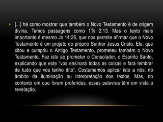 • [...] há como mostrar que também o Novo Testamento é de origem
divina. Temos passagens como 1Ts 2:13. Mas o texto mais
importante é mesmo Jo 14:26, que nos permite afirmar que o Novo
Testamento é um projeto do próprio Senhor Jesus Cristo. Ele, que
citou e cumpriu o Antigo Testamento, prometeu também o Novo
Testamento. Fez isto ao prometer o Consolador, o Espírito Santo,
explicando que este “vos ensinará todas as coisas e fará lembrar
de tudo que vos tenho dito”. Costumamos aplicar isto a nós, no
âmbito da iluminação ou interpretação dos textos. Mas, no
contexto em que foram proferidas, essas palavras têm em vista a
revelação.
 