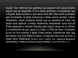 • Aquele “vos” refere-se aos apóstolos que estavam com Jesus durante
aquela ceia de despedida. E foi a esses apóstolos e evangelistas que
o Espírito Santo lembrou o que Jesus tinha dito. Eles foram ensinados
pelo Consolador. E desta lembrança e deste ensino resultou o Novo
Testamento. Assim, podemos afirmar que os apóstolos de Cristo nos
deram duas dádivas: o Antigo Testamento interpretado como livro de
Cristo (seguindo o caminho indicado pelo próprio Jesus em Lc 24:44);
e o testemunho de que Jesus é o Cristo, o Filho de Deus. O primeiro
já era um livro quando a Igreja Cristã nasceu, podendo-se dizer que
ela nasceu com uma Bíblia no berço. O segundo veio a ser um livro, o
nosso Novo Testamento (SCHOLZ, Vilson. E ZIMMER, Rudi in: Manual do Seminário de
Ciências Bíblicas. “A Bíblia: sua natureza, funções e finalidade”. Barueri: SBB, 2008. p. 10).
 