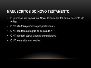 MANUSCRITOS DO NOVO TESTAMENTO
• O processo de cópias do Novo Testamento foi muito diferente do
Antigo.
• O NT não foi reproduzido por profissionais.
• O NT não teve as regras de cópias do AT
• O NT não tem cópias apenas em um idioma
• O NT tem muito mais cópias
 