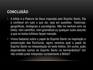 CONCLUSÃO
• A bíblia é a Palavra de Deus inspirada pelo Espírito Santo. Ela
é confiável em tudo o que diz, seja em questões históricas,
geográficas, teológicas e psicológicas. Não há nenhum erro na
bíblia, nem científico, nem gramatical ou qualquer outro assunto
a que os textos bíblicos façam menção.
• Vimos bastante sobre o papel do Espírito Santo na inspiração e
preservação das Escrituras, agora veremos qual o papel do
Espírito Santo na interpretação do texto bíblico. Em suma, quão
dependentes somos do Espírito Santo na hermenêutica? Um
não cristão pode interpretar corretamente a Bíblia?
 