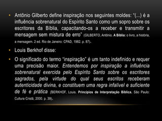 • Antônio Gilberto define inspiração nos seguintes moldes: “(...) é a
influência sobrenatural do Espírito Santo como um sopro sobre os
escritores da Bíblia, capacitando-os a receber e transmitir a
mensagem sem mistura de erro” (GILBERTO, Antônio. A Bíblia: o livro, a história,
a mensagem. 2 ed. Rio de Janeiro: CPAD, 1982. p. 87).
• Louis Berkhof disse:
• O significado do termo “inspiração” é um tanto indefinido e requer
uma precisão maior. Entendemos por inspiração a influência
sobrenatural exercida pelo Espírito Santo sobre os escritores
sagrados, pela virtude do qual seus escritos receberam
autenticidade divina, e constituem uma regra infalível e suficiente
de fé e prática (BERKHOF, Louis. Princípios de Interpretação Bíblica. São Paulo:
Cultura Cristã, 2000. p. 39).
 