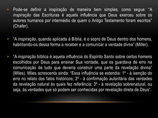 • Pode-se definir a inspiração de maneira bem simples, como segue: “A
inspiração das Escrituras é aquela influência que Deus exerceu sobre os
autores humanos por intermédio de quem o Antigo Testamento foram escritos”
(Chafer).
• “A inspiração, quando aplicada à Bíblia, é o sopro de Deus dentro dos homens,
habilitando-os dessa forma a receber e a comunicar a verdade divna” (Miller).
• “A inspiração bíblica é aquela influência do Espírito Santo sobre certos homens
escolhidos por Deus para ensinar Sua vontade, que os guardava de erro na
comunicação de tudo que deveria construir uma parte da revelação divina”
(Miles). Miles acrescenta ainda: “Essa influência se estendia: 1º - à isenção do
erro no relato dos fatos históricos; 2º - à confirmação autoritária das verdades
da revelação natural às quais fez referência; 3º - à revelação sobrenatural, ou
seja, às verdades que só podem ser conhecidas por revelação direta de Deus”.
 