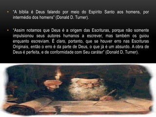 • “A bíblia é Deus falando por meio do Espírito Santo aos homens, por
intermédio dos homens” (Donald D. Turner).
• “Assim notamos que Deus é a origem das Escrituras, porque não somente
impulsionou seus autores humanos a escrever, mas também os guiou
enquanto escreviam. É claro, portanto, que se houver erro nas Escrituras
Originais, então o erro é da parte de Deus, o que já é um absurdo. A obra de
Deus é perfeita, e de conformidade com Seu caráter” (Donald D. Turner).
 