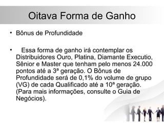 Oitava Forma de Ganho
• Bônus de Profundidade

•     Essa forma de ganho irá contemplar os
    Distribuidores Ouro, Platina, Diamante Executio,
    Sênior e Master que tenham pelo menos 24.000
    pontos até a 3ª geração. O Bônus de
    Profundidade será de 0,1% do volume de grupo
    (VG) de cada Qualificado até a 10ª geração.
    (Para mais informações, consulte o Guia de
    Negócios).
 