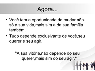 Agora...
• Você tem a oportunidade de mudar não
  só a sua vida,mais sim a da sua família
  também.
• Tudo depende exclusivante de você,seu
  querer e seu agir.

    "A sua vitória,não depende do seu
        querer,mais sim do seu agir."
 